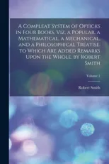 A Compleat System of Opticks in Four Books, Viz. a Popular, a Mathematical, a Mechanical, and a Philosophical Treatise. to Which Are Added Remarks Upon