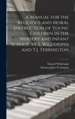A Manual for the Religious and Moral Instruction of Young Children in the Nursery and Infant School. by S. Wilderspin and T.J. Terrington