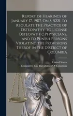Report of Hearings of January 17, 1907, On S. 5221, to Regulate the Practice of Osteopathy, to License Osteopathic Physicians, and to Punish Persons Violating the Provisions Therof in the District of