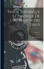 Traite Theorique Et Pratique De L'impression Des Tissus; Volume 4