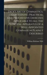 Dick's art of Gymnastics, Containing Practical and Progressive Exercises Applicable to all the Principal Apparatus of a Well-appointed Gymnasium Plain