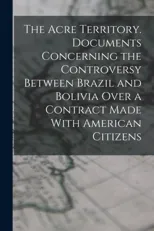 The Acre Territory. Documents Concerning the Controversy Between Brazil and Bolivia Over a Contract Made With American Citizens
