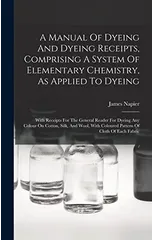 A Manual Of Dyeing And Dyeing Receipts, Comprising A System Of Elementary Chemistry, As Applied To Dyeing