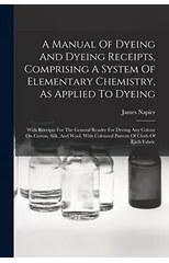 A Manual Of Dyeing And Dyeing Receipts, Comprising A System Of Elementary Chemistry, As Applied To Dyeing