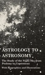 Astrology to Astronomy - The Study of the Night Sky from Ptolemy to Copernicus - With Biographies and Illustrations