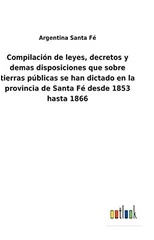 Compilacion de leyes, decretos y demas disposiciones que sobre tierras publicas se han dictado en la provincia de Santa Fe desde 1853 hasta 1866