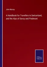 A Handbook for Travellers in Switzerland, and the Alps of Savoy and Piedmont