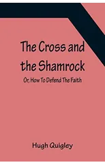 The Cross and the Shamrock; Or, How To Defend The Faith. An Irish-American Catholic Tale Of Real Life, Descriptive Of The Temptations, Sufferings, Trials, And Triumphs Of The Children Of St. Patrick I