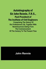 Autobiography of Sir John Rennie, F.R.S., Past President of the Institute of Civil Engineers; Comprising the history of his professional life, togethe