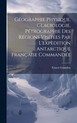 Geographie Physique, Glaciologie, Petrographie Des Regions Visitees Par L'expedition Antarctique Francaise Commandee