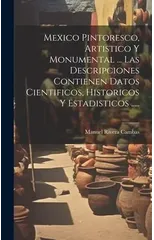 Mexico Pintoresco, Artistico Y Monumental ... Las Descripciones Contienen Datos Cientificos, Historicos Y Estadisticos .....