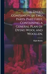 The Dyer's Companion, in Two Parts. Part First, Containing a General Plan of Dying Wool and Woollen,