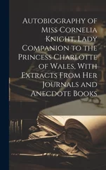 Autobiography of Miss Cornelia Knight, Lady Companion to the Princess Charlotte of Wales, With Extracts From her Journals and Anecdote Books