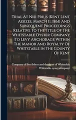 Trial At Nisi Prius (kent Lent Assizes, March 11, 1861) And Subsequent Proceedings Relative To The Title Of The Whitstable Oyster Company To Levy Anchorage Within The Manor And Royalty Of Whitstable I