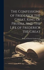 The Confessions of Frederick the Great, King of Prussia. And the Life of Frederick the Great