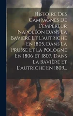Histoire Des Campagnes De L'empereur Napoleon Dans La Baviere Et L'autriche En 1805, Dans La Prusse Et La Pologne En 1806 Et 1807, Dans La Baviere Et L'autriche En 1809...