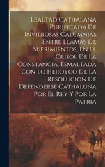 Lealtad Cathalana Purificada De Invidiosas Calumnias Entre Llamas De Sufrimientos, En El Crisol De La Constancia, Esmaltada Con Lo Heroyco De La Resolucion De Defenderse Cathaluna Por El Rey Y Por La
