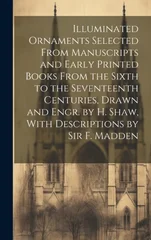 Illuminated Ornaments Selected From Manuscripts and Early Printed Books From the Sixth to the Seventeenth Centuries, Drawn and Engr. by H. Shaw, With Descriptions by Sir F. Madden