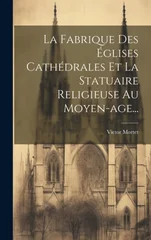 La Fabrique Des Eglises Cathedrales Et La Statuaire Religieuse Au Moyen-age...