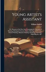 Young Artist's Assistant; or, Elements of the Fine Arts, Containing the Principles of Drawing, Painting in General, Crayon Painting, Oil Painting, Portrait Painting, Miniature Painting, Designing, Col