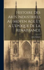 Histoire des Arts Industriels au Moyen Age et a L'epoque de la Renaissance