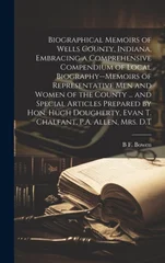 Biographical Memoirs of Wells County, Indiana, Embracing a Comprehensive Compendium of Local Biography--memoirs of Representative men and Women of the County ... and Special Articles Prepared by Hon.