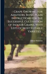 Grape Growing for Amateurs. Being Plain Instructions for the Successful Cultivation of Indoor Grapes, With Lists of Most Suitable Varieties ..