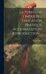 La Perruche Ondulee ... Education Pratique, Acclimatation, Reproduction ...