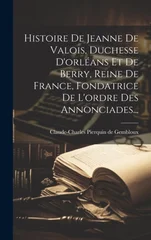 Histoire De Jeanne De Valois, Duchesse D'orleans Et De Berry, Reine De France, Fondatrice De L'ordre Des Annonciades...