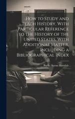 How to Study and Teach History, With Particular Reference to the History of the United States, With Additional Matter, Including a Bibliographical Ind