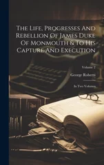 The Life, Progresses And Rebellion Of James Duke Of Monmouth & To His Capture And Execution