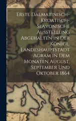 Erste dalmatinisch-kroatisch-slavonische Ausstellung Abgehalten in der konigl. Landeshauptstadt Agram in dem Monaten August, September und Oktober 186