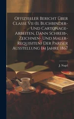 Offizieller Bericht UEber Classe Vii (ii. Buchbinder- Und Cartonage-arbeiten, Dann Schreib-, Zeichnen- Und Maler-requisiten) Der Pariser Ausstellung Im Jahre 1867