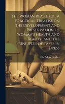 The Woman Beautiful. A Practical Treatise on the Development and Preservation of Woman's Health and Beauty, and the Principles of Taste in Dress