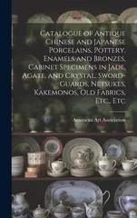 Catalogue of Antique Chinese and Japanese Porcelains, Pottery, Enamels and Bronzes, Cabinet Specimens in Jade, Agate, and Crystal, Sword-guards, Netsukes, Kakemonos, Old Fabrics, Etc., Etc