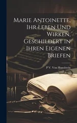 Marie Antoinette, Ihr Leben Und Wirken, Geschildert in Ihren Eigenen Briefen