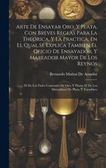 Arte De Ensayar Oro, Y Plata, Con Breves Reglas Para La Theorica, Y La Practica, En El Qual Se Explica Tambien El Oficio De Ensayador, Y Mareador Mayor De Los Reynos
