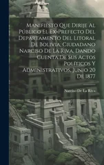 Manifiesto Que Dirije Al Publico El Ex-Prefecto Del Departamento Del Litoral De Bolivia, Ciudadano Narciso De La Riva, Dando Cuenta De Sus Actos Politicos Y Administrativos, Junio 20 De 1877
