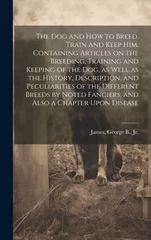 The dog and how to Breed, Train and Keep him. Containing Articles on the Breeding, Training and Keeping of the dog, as Well as the History, Description, and Peculiarities of the Different Breeds by No