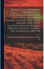 Relacion de los festines que se celebraron en el Vaticano con motivo de las bodas de Lucrecia Borgia con don Alonso de Aragon, principe de Salerno, duque de Biseglia, hijo natural de D. Alonso, rey de