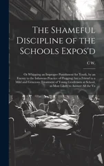 The Shameful Discipline of the Schools Expos'd; or Whipping an Improper Punishment for Youth, by an Enemy to the Infamous Practice of Flogging; but a Frie