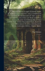 Protection of art During war. Reports Concerning the Condition of the Monuments of art at the Different Theatres of war and the German and Austrian Measures Taken for Their Preservation, Rescue and Re
