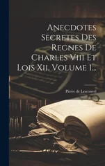 Anecdotes Secretes Des Regnes De Charles Viii Et Lois Xii, Volume 1...