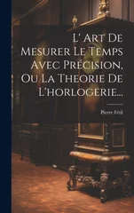 L' Art De Mesurer Le Temps Avec Precision, Ou La Theorie De L'horlogerie...