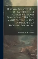 Historia Del Joven Rey D. Francisco Ii. De Napoles Y Su Noble Abnegacion Y Heroico Valor Ante La Europa En Medio De Sus Recientes Desgracias