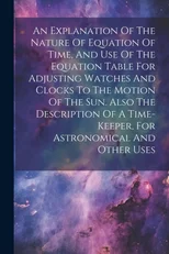 An Explanation Of The Nature Of Equation Of Time, And Use Of The Equation Table For Adjusting Watches And Clocks To The Motion Of The Sun. Also The Description Of A Time-keeper, For Astronomical And O