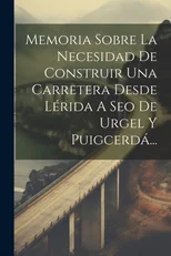 Memoria Sobre La Necesidad De Construir Una Carretera Desde Lerida A Seo De Urgel Y Puigcerda...