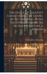 The Office Of The Holy Ghost Under The Gospel [by H.e. Manning. With] The Divine Interpreter Of Holy Scripture, A Sermon