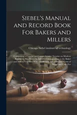 Siebel's Manual and Record Book For Bakers and Millers; Comprising a Concise yet Comprehensive Treatise on Modern Baking, as Also Scientific Information Important to the Baker and Miller, Together Wit