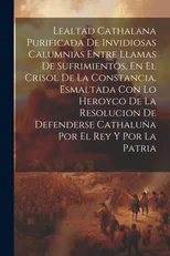 Lealtad Cathalana Purificada De Invidiosas Calumnias Entre Llamas De Sufrimientos, En El Crisol De La Constancia, Esmaltada Con Lo Heroyco De La Resolucion De Defenderse Cathaluna Por El Rey Y Por La